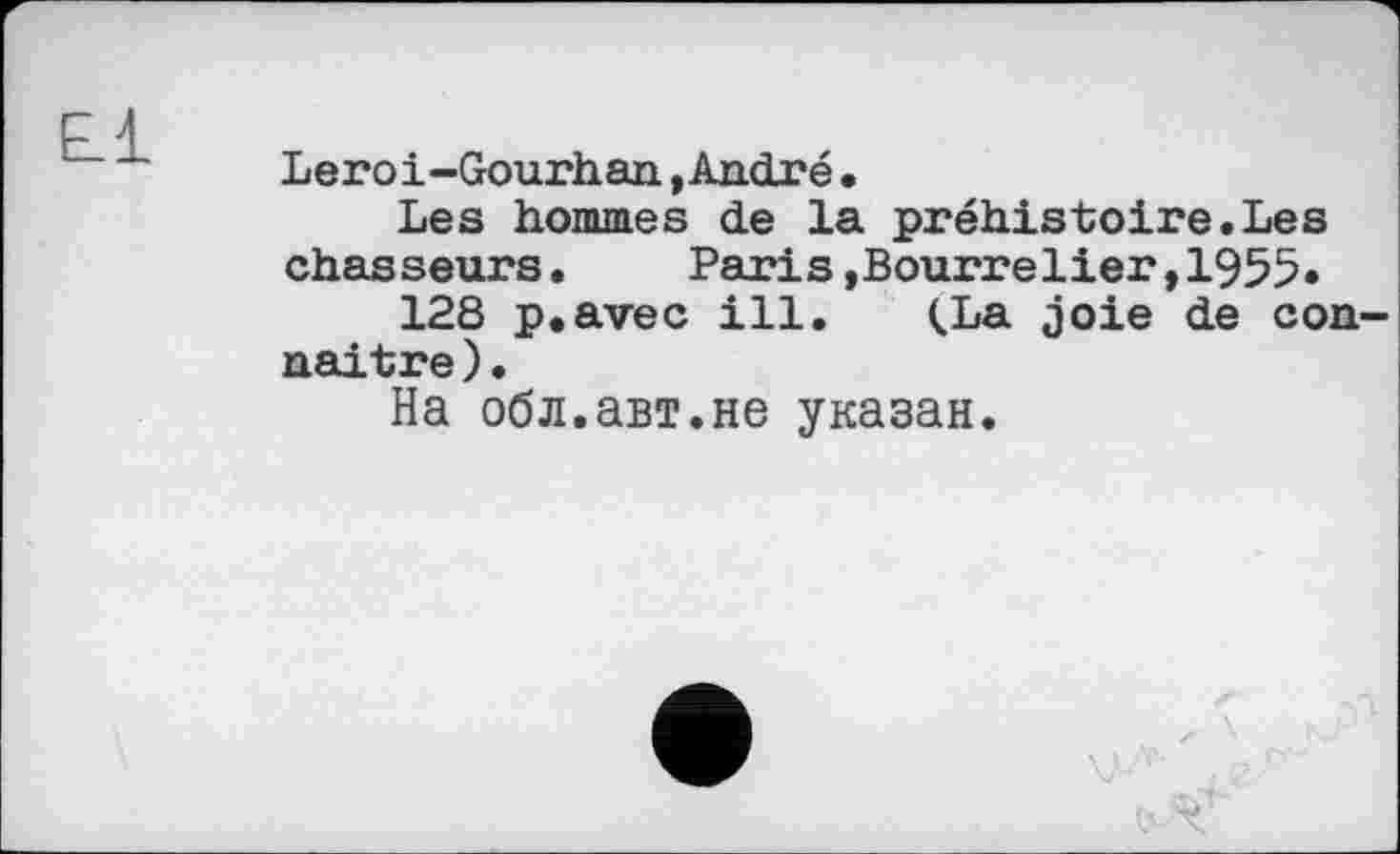 ﻿E_1
Leroi-Gourhan »André•
Les hommes de la préhistoire.Les chasseurs.	Paris»Bourrelier,1955«
128 p.avec ill. CLa joie de connaître ) •
На обл.авт.не указан.